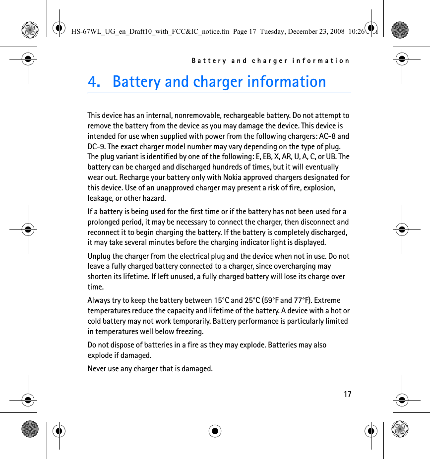 Battery and charger information174. Battery and charger informationThis device has an internal, nonremovable, rechargeable battery. Do not attempt to remove the battery from the device as you may damage the device. This device is intended for use when supplied with power from the following chargers: AC-8 and DC-9. The exact charger model number may vary depending on the type of plug. The plug variant is identified by one of the following: E, EB, X, AR, U, A, C, or UB. The battery can be charged and discharged hundreds of times, but it will eventually wear out. Recharge your battery only with Nokia approved chargers designated for this device. Use of an unapproved charger may present a risk of fire, explosion, leakage, or other hazard.If a battery is being used for the first time or if the battery has not been used for a prolonged period, it may be necessary to connect the charger, then disconnect and reconnect it to begin charging the battery. If the battery is completely discharged, it may take several minutes before the charging indicator light is displayed.Unplug the charger from the electrical plug and the device when not in use. Do not leave a fully charged battery connected to a charger, since overcharging may shorten its lifetime. If left unused, a fully charged battery will lose its charge over time.Always try to keep the battery between 15°C and 25°C (59°F and 77°F). Extreme temperatures reduce the capacity and lifetime of the battery. A device with a hot or cold battery may not work temporarily. Battery performance is particularly limited in temperatures well below freezing.Do not dispose of batteries in a fire as they may explode. Batteries may also explode if damaged.Never use any charger that is damaged.HS-67WL_UG_en_Draft10_with_FCC&amp;IC_notice.fm  Page 17  Tuesday, December 23, 2008  10:26 AM