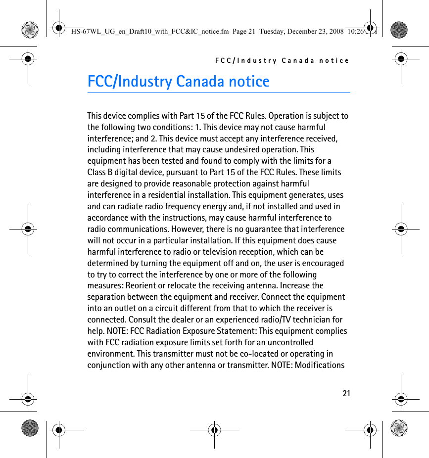 FCC/Industry Canada notice21FCC/Industry Canada noticeThis device complies with Part 15 of the FCC Rules. Operation is subject to the following two conditions: 1. This device may not cause harmful interference; and 2. This device must accept any interference received, including interference that may cause undesired operation. This equipment has been tested and found to comply with the limits for a Class B digital device, pursuant to Part 15 of the FCC Rules. These limits are designed to provide reasonable protection against harmful interference in a residential installation. This equipment generates, uses and can radiate radio frequency energy and, if not installed and used in accordance with the instructions, may cause harmful interference to radio communications. However, there is no guarantee that interference will not occur in a particular installation. If this equipment does cause harmful interference to radio or television reception, which can be determined by turning the equipment off and on, the user is encouraged to try to correct the interference by one or more of the following measures: Reorient or relocate the receiving antenna. Increase the separation between the equipment and receiver. Connect the equipment into an outlet on a circuit different from that to which the receiver is connected. Consult the dealer or an experienced radio/TV technician for help. NOTE: FCC Radiation Exposure Statement: This equipment complies with FCC radiation exposure limits set forth for an uncontrolled environment. This transmitter must not be co-located or operating in conjunction with any other antenna or transmitter. NOTE: Modifications HS-67WL_UG_en_Draft10_with_FCC&amp;IC_notice.fm  Page 21  Tuesday, December 23, 2008  10:26 AM