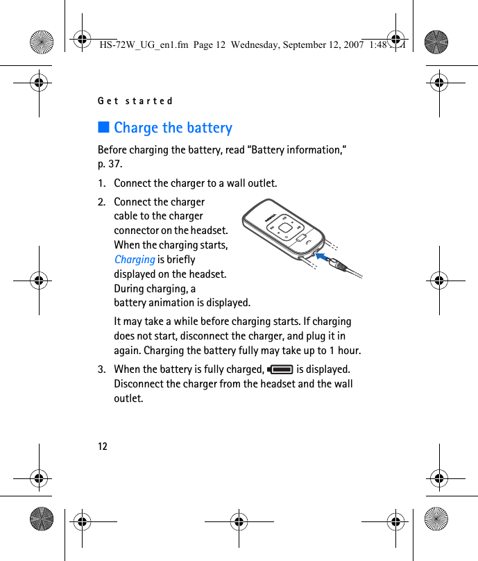 Get started12■Charge the batteryBefore charging the battery, read “Battery information,” p. 37.1. Connect the charger to a wall outlet. 2. Connect the charger cable to the charger connector on the headset. When the charging starts, Charging is briefly displayed on the headset. During charging, a battery animation is displayed.It may take a while before charging starts. If charging does not start, disconnect the charger, and plug it in again. Charging the battery fully may take up to 1 hour.3. When the battery is fully charged,   is displayed. Disconnect the charger from the headset and the wall outlet.HS-72W_UG_en1.fm  Page 12  Wednesday, September 12, 2007  1:48 AM