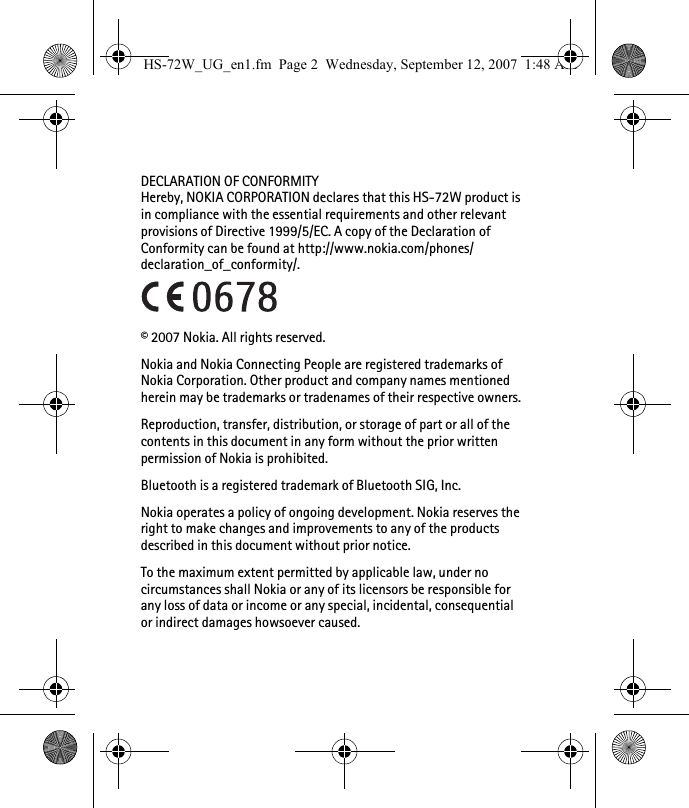 DECLARATION OF CONFORMITYHereby, NOKIA CORPORATION declares that this HS-72W product is in compliance with the essential requirements and other relevant provisions of Directive 1999/5/EC. A copy of the Declaration of Conformity can be found at http://www.nokia.com/phones/declaration_of_conformity/.© 2007 Nokia. All rights reserved.Nokia and Nokia Connecting People are registered trademarks of Nokia Corporation. Other product and company names mentioned herein may be trademarks or tradenames of their respective owners.Reproduction, transfer, distribution, or storage of part or all of the contents in this document in any form without the prior written permission of Nokia is prohibited.Bluetooth is a registered trademark of Bluetooth SIG, Inc.Nokia operates a policy of ongoing development. Nokia reserves the right to make changes and improvements to any of the products described in this document without prior notice.To the maximum extent permitted by applicable law, under no circumstances shall Nokia or any of its licensors be responsible for any loss of data or income or any special, incidental, consequential or indirect damages howsoever caused.HS-72W_UG_en1.fm  Page 2  Wednesday, September 12, 2007  1:48 AM