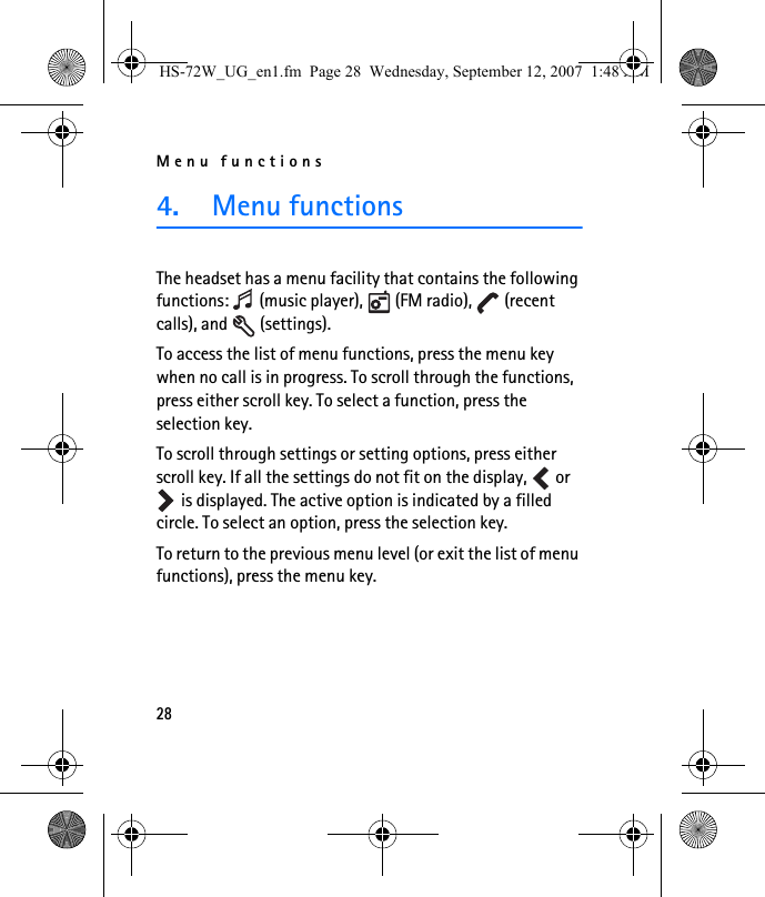 Menu functions284. Menu functionsThe headset has a menu facility that contains the following functions:   (music player),   (FM radio),   (recent calls), and   (settings).To access the list of menu functions, press the menu key when no call is in progress. To scroll through the functions, press either scroll key. To select a function, press the selection key.To scroll through settings or setting options, press either scroll key. If all the settings do not fit on the display,   or  is displayed. The active option is indicated by a filled circle. To select an option, press the selection key. To return to the previous menu level (or exit the list of menu functions), press the menu key.HS-72W_UG_en1.fm  Page 28  Wednesday, September 12, 2007  1:48 AM