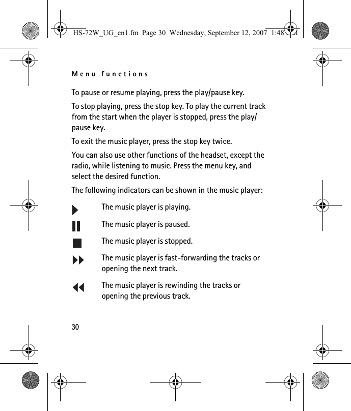 Menu functions30To pause or resume playing, press the play/pause key.To stop playing, press the stop key. To play the current track from the start when the player is stopped, press the play/pause key.To exit the music player, press the stop key twice.You can also use other functions of the headset, except the radio, while listening to music. Press the menu key, and select the desired function.The following indicators can be shown in the music player:The music player is playing.The music player is paused.The music player is stopped.The music player is fast-forwarding the tracks or opening the next track.The music player is rewinding the tracks or opening the previous track.HS-72W_UG_en1.fm  Page 30  Wednesday, September 12, 2007  1:48 AM