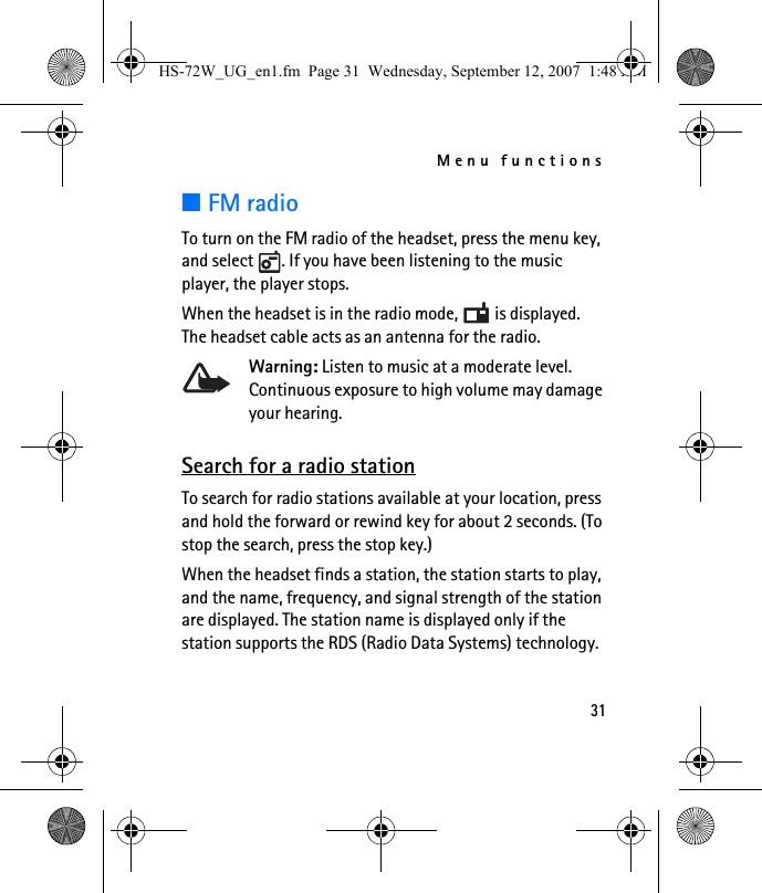 Menu functions31■FM radioTo turn on the FM radio of the headset, press the menu key, and select  . If you have been listening to the music player, the player stops.When the headset is in the radio mode,   is displayed. The headset cable acts as an antenna for the radio.Warning: Listen to music at a moderate level. Continuous exposure to high volume may damage your hearing.Search for a radio stationTo search for radio stations available at your location, press and hold the forward or rewind key for about 2 seconds. (To stop the search, press the stop key.) When the headset finds a station, the station starts to play, and the name, frequency, and signal strength of the station are displayed. The station name is displayed only if the station supports the RDS (Radio Data Systems) technology.HS-72W_UG_en1.fm  Page 31  Wednesday, September 12, 2007  1:48 AM
