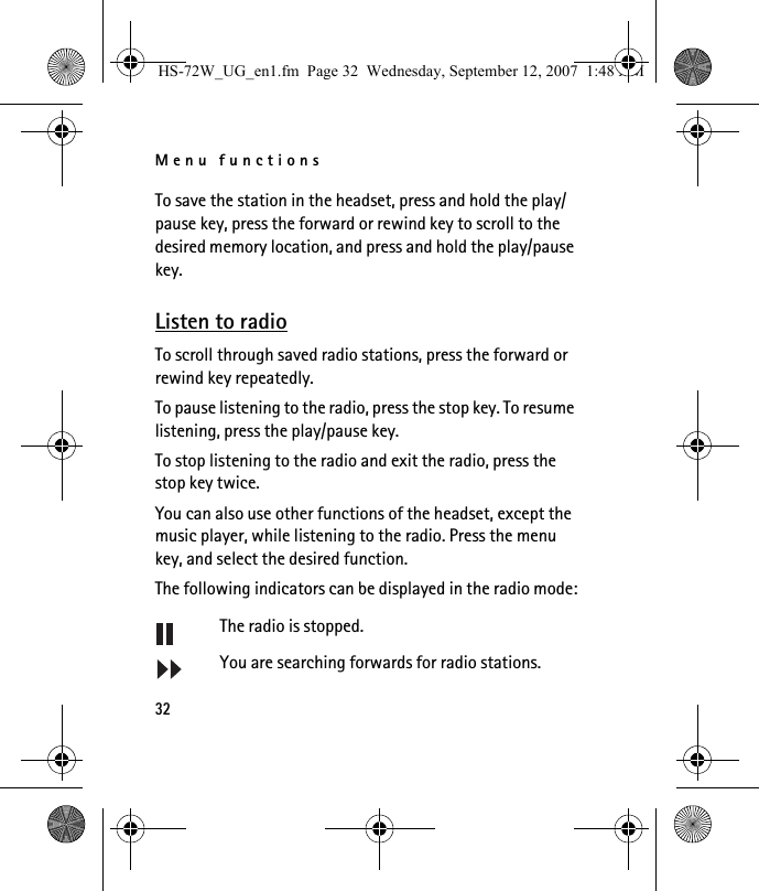 Menu functions32To save the station in the headset, press and hold the play/pause key, press the forward or rewind key to scroll to the desired memory location, and press and hold the play/pause key.Listen to radioTo scroll through saved radio stations, press the forward or rewind key repeatedly.To pause listening to the radio, press the stop key. To resume listening, press the play/pause key.To stop listening to the radio and exit the radio, press the stop key twice.You can also use other functions of the headset, except the music player, while listening to the radio. Press the menu key, and select the desired function.The following indicators can be displayed in the radio mode:The radio is stopped.You are searching forwards for radio stations.HS-72W_UG_en1.fm  Page 32  Wednesday, September 12, 2007  1:48 AM