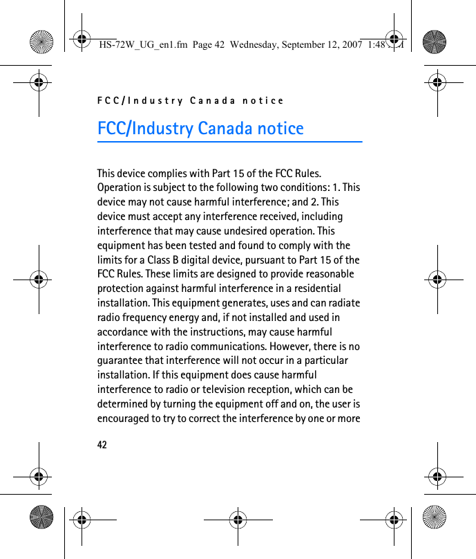 FCC/Industry Canada notice42FCC/Industry Canada noticeThis device complies with Part 15 of the FCC Rules. Operation is subject to the following two conditions: 1. This device may not cause harmful interference; and 2. This device must accept any interference received, including interference that may cause undesired operation. This equipment has been tested and found to comply with the limits for a Class B digital device, pursuant to Part 15 of the FCC Rules. These limits are designed to provide reasonable protection against harmful interference in a residential installation. This equipment generates, uses and can radiate radio frequency energy and, if not installed and used in accordance with the instructions, may cause harmful interference to radio communications. However, there is no guarantee that interference will not occur in a particular installation. If this equipment does cause harmful interference to radio or television reception, which can be determined by turning the equipment off and on, the user is encouraged to try to correct the interference by one or more HS-72W_UG_en1.fm  Page 42  Wednesday, September 12, 2007  1:48 AM
