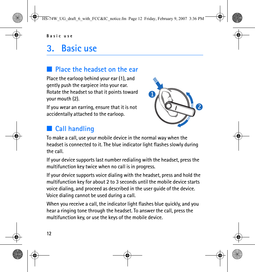 Basic use123. Basic use■Place the headset on the earPlace the earloop behind your ear (1), and gently push the earpiece into your ear. Rotate the headset so that it points toward your mouth (2).If you wear an earring, ensure that it is not accidentally attached to the earloop.■Call handlingTo make a call, use your mobile device in the normal way when the headset is connected to it. The blue indicator light flashes slowly during the call.If your device supports last number redialing with the headset, press the multifunction key twice when no call is in progress.If your device supports voice dialing with the headset, press and hold the multifunction key for about 2 to 3 seconds until the mobile device starts voice dialing, and proceed as described in the user guide of the device. Voice dialing cannot be used during a call.When you receive a call, the indicator light flashes blue quickly, and you hear a ringing tone through the headset. To answer the call, press the multifunction key, or use the keys of the mobile device.HS-74W_UG_draft_6_with_FCC&amp;IC_notice.fm  Page 12  Friday, February 9, 2007  3:36 PM