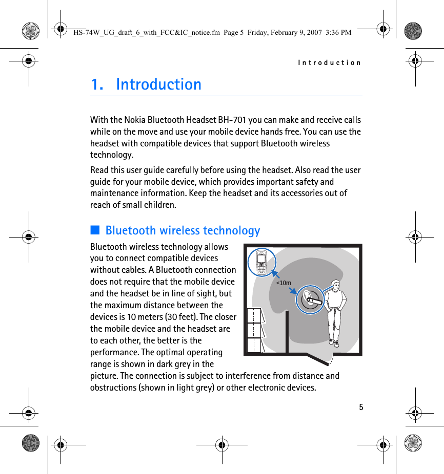 Introduction51. IntroductionWith the Nokia Bluetooth Headset BH-701 you can make and receive calls while on the move and use your mobile device hands free. You can use the headset with compatible devices that support Bluetooth wireless technology.Read this user guide carefully before using the headset. Also read the user guide for your mobile device, which provides important safety and maintenance information. Keep the headset and its accessories out of reach of small children.■Bluetooth wireless technologyBluetooth wireless technology allows you to connect compatible devices without cables. A Bluetooth connection does not require that the mobile device and the headset be in line of sight, but the maximum distance between the devices is 10 meters (30 feet). The closer the mobile device and the headset are to each other, the better is the performance. The optimal operating range is shown in dark grey in the picture. The connection is subject to interference from distance and obstructions (shown in light grey) or other electronic devices.&lt;10mHS-74W_UG_draft_6_with_FCC&amp;IC_notice.fm  Page 5  Friday, February 9, 2007  3:36 PM