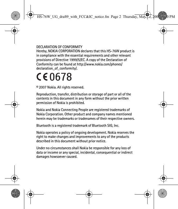 DECLARATION OF CONFORMITYHereby, NOKIA CORPORATION declares that this HS-76W product is in compliance with the essential requirements and other relevant provisions of Directive 1999/5/EC. A copy of the Declaration of Conformity can be found at http://www.nokia.com/phones/declaration_of_conformity/.© 2007 Nokia. All rights reserved.Reproduction, transfer, distribution or storage of part or all of the contents in this document in any form without the prior written permission of Nokia is prohibited.Nokia and Nokia Connecting People are registered trademarks of Nokia Corporation. Other product and company names mentioned herein may be trademarks or tradenames of their respective owners.Bluetooth is a registered trademark of Bluetooth SIG, Inc.Nokia operates a policy of ongoing development. Nokia reserves the right to make changes and improvements to any of the products described in this document without prior notice.Under no circumstances shall Nokia be responsible for any loss of data or income or any special, incidental, consequential or indirect damages howsoever caused.HS-76W_UG_draft9_with_FCC&amp;IC_notice.fm  Page 2  Thursday, May 10, 2007  5:20 PM