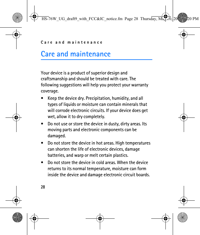 Care and maintenance28Care and maintenanceYour device is a product of superior design and craftsmanship and should be treated with care. The following suggestions will help you protect your warranty coverage.• Keep the device dry. Precipitation, humidity, and all types of liquids or moisture can contain minerals that will corrode electronic circuits. If your device does get wet, allow it to dry completely.• Do not use or store the device in dusty, dirty areas. Its moving parts and electronic components can be damaged.• Do not store the device in hot areas. High temperatures can shorten the life of electronic devices, damage batteries, and warp or melt certain plastics.• Do not store the device in cold areas. When the device returns to its normal temperature, moisture can form inside the device and damage electronic circuit boards.HS-76W_UG_draft9_with_FCC&amp;IC_notice.fm  Page 28  Thursday, May 10, 2007  5:20 PM