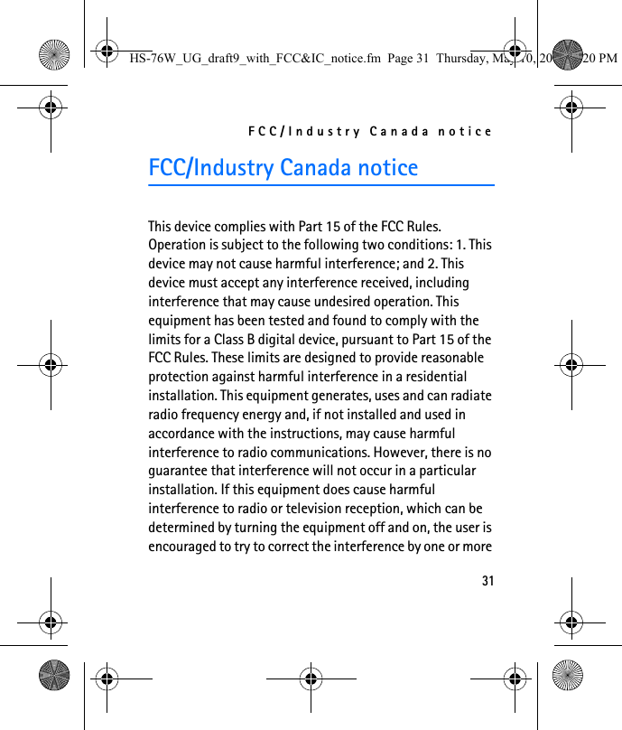 FCC/Industry Canada notice31FCC/Industry Canada noticeThis device complies with Part 15 of the FCC Rules. Operation is subject to the following two conditions: 1. This device may not cause harmful interference; and 2. This device must accept any interference received, including interference that may cause undesired operation. This equipment has been tested and found to comply with the limits for a Class B digital device, pursuant to Part 15 of the FCC Rules. These limits are designed to provide reasonable protection against harmful interference in a residential installation. This equipment generates, uses and can radiate radio frequency energy and, if not installed and used in accordance with the instructions, may cause harmful interference to radio communications. However, there is no guarantee that interference will not occur in a particular installation. If this equipment does cause harmful interference to radio or television reception, which can be determined by turning the equipment off and on, the user is encouraged to try to correct the interference by one or more HS-76W_UG_draft9_with_FCC&amp;IC_notice.fm  Page 31  Thursday, May 10, 2007  5:20 PM