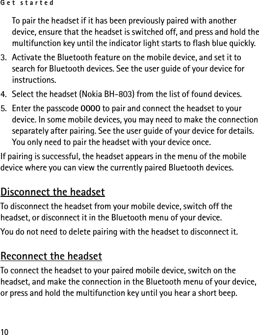 Get started10To pair the headset if it has been previously paired with another device, ensure that the headset is switched off, and press and hold the multifunction key until the indicator light starts to flash blue quickly.3. Activate the Bluetooth feature on the mobile device, and set it to search for Bluetooth devices. See the user guide of your device for instructions.4. Select the headset (Nokia BH-803) from the list of found devices.5. Enter the passcode 0000 to pair and connect the headset to your device. In some mobile devices, you may need to make the connection separately after pairing. See the user guide of your device for details. You only need to pair the headset with your device once.If pairing is successful, the headset appears in the menu of the mobile device where you can view the currently paired Bluetooth devices.Disconnect the headsetTo disconnect the headset from your mobile device, switch off the headset, or disconnect it in the Bluetooth menu of your device.You do not need to delete pairing with the headset to disconnect it.Reconnect the headsetTo connect the headset to your paired mobile device, switch on the headset, and make the connection in the Bluetooth menu of your device, or press and hold the multifunction key until you hear a short beep.