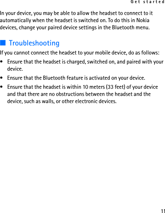 Get started11In your device, you may be able to allow the headset to connect to it automatically when the headset is switched on. To do this in Nokia devices, change your paired device settings in the Bluetooth menu.■TroubleshootingIf you cannot connect the headset to your mobile device, do as follows:• Ensure that the headset is charged, switched on, and paired with your device.• Ensure that the Bluetooth feature is activated on your device.• Ensure that the headset is within 10 meters (33 feet) of your device and that there are no obstructions between the headset and the device, such as walls, or other electronic devices.