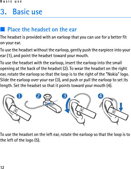 Basic use123. Basic use■Place the headset on the earThe headset is provided with an earloop that you can use for a better fit on your ear.To use the headset without the earloop, gently push the earpiece into your ear (1), and point the headset toward your mouth.To use the headset with the earloop, insert the earloop into the small opening at the back of the headset (2). To wear the headset on the right ear, rotate the earloop so that the loop is to the right of the &quot;Nokia&quot; logo. Slide the earloop over your ear (3), and push or pull the earloop to set its length. Set the headset so that it points toward your mouth (4).To use the headset on the left ear, rotate the earloop so that the loop is to the left of the logo (5).1234