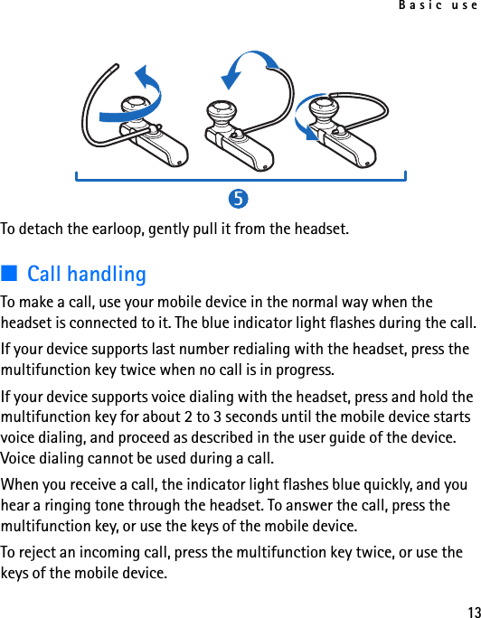 Basic use13To detach the earloop, gently pull it from the headset.■Call handlingTo make a call, use your mobile device in the normal way when the headset is connected to it. The blue indicator light flashes during the call.If your device supports last number redialing with the headset, press the multifunction key twice when no call is in progress.If your device supports voice dialing with the headset, press and hold the multifunction key for about 2 to 3 seconds until the mobile device starts voice dialing, and proceed as described in the user guide of the device. Voice dialing cannot be used during a call.When you receive a call, the indicator light flashes blue quickly, and you hear a ringing tone through the headset. To answer the call, press the multifunction key, or use the keys of the mobile device.To reject an incoming call, press the multifunction key twice, or use the keys of the mobile device.5