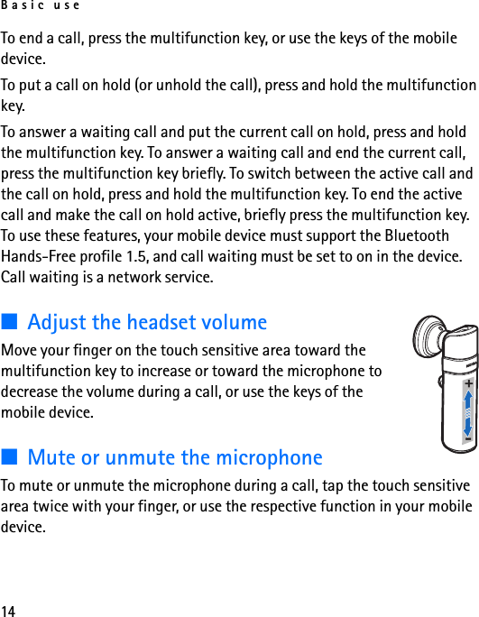 Basic use14To end a call, press the multifunction key, or use the keys of the mobile device.To put a call on hold (or unhold the call), press and hold the multifunction key.To answer a waiting call and put the current call on hold, press and hold the multifunction key. To answer a waiting call and end the current call, press the multifunction key briefly. To switch between the active call and the call on hold, press and hold the multifunction key. To end the active call and make the call on hold active, briefly press the multifunction key. To use these features, your mobile device must support the Bluetooth Hands-Free profile 1.5, and call waiting must be set to on in the device. Call waiting is a network service.■Adjust the headset volumeMove your finger on the touch sensitive area toward the multifunction key to increase or toward the microphone to decrease the volume during a call, or use the keys of the mobile device.■Mute or unmute the microphoneTo mute or unmute the microphone during a call, tap the touch sensitive area twice with your finger, or use the respective function in your mobile device.+-