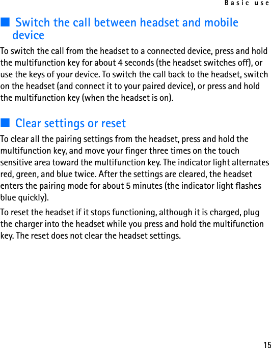 Basic use15■Switch the call between headset and mobile deviceTo switch the call from the headset to a connected device, press and hold the multifunction key for about 4 seconds (the headset switches off), or use the keys of your device. To switch the call back to the headset, switch on the headset (and connect it to your paired device), or press and hold the multifunction key (when the headset is on).■Clear settings or resetTo clear all the pairing settings from the headset, press and hold the multifunction key, and move your finger three times on the touch sensitive area toward the multifunction key. The indicator light alternates red, green, and blue twice. After the settings are cleared, the headset enters the pairing mode for about 5 minutes (the indicator light flashes blue quickly).To reset the headset if it stops functioning, although it is charged, plug the charger into the headset while you press and hold the multifunction key. The reset does not clear the headset settings.