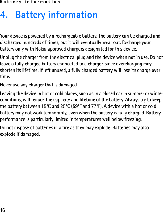 Battery information164. Battery informationYour device is powered by a rechargeable battery. The battery can be charged and discharged hundreds of times, but it will eventually wear out. Recharge your battery only with Nokia approved chargers designated for this device.Unplug the charger from the electrical plug and the device when not in use. Do not leave a fully charged battery connected to a charger, since overcharging may shorten its lifetime. If left unused, a fully charged battery will lose its charge over time.Never use any charger that is damaged.Leaving the device in hot or cold places, such as in a closed car in summer or winter conditions, will reduce the capacity and lifetime of the battery. Always try to keep the battery between 15°C and 25°C (59°F and 77°F). A device with a hot or cold battery may not work temporarily, even when the battery is fully charged. Battery performance is particularly limited in temperatures well below freezing.Do not dispose of batteries in a fire as they may explode. Batteries may also explode if damaged.