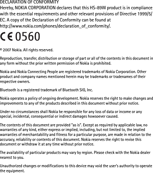 DECLARATION OF CONFORMITYHereby, NOKIA CORPORATION declares that this HS-89W product is in compliance with the essential requirements and other relevant provisions of Directive 1999/5/EC. A copy of the Declaration of Conformity can be found at http://www.nokia.com/phones/declaration_of_conformity/.© 2007 Nokia. All rights reserved.Reproduction, transfer, distribution or storage of part or all of the contents in this document in any form without the prior written permission of Nokia is prohibited.Nokia and Nokia Connecting People are registered trademarks of Nokia Corporation. Other product and company names mentioned herein may be trademarks or tradenames of their respective owners.Bluetooth is a registered trademark of Bluetooth SIG, Inc.Nokia operates a policy of ongoing development. Nokia reserves the right to make changes and improvements to any of the products described in this document without prior notice.Under no circumstances shall Nokia be responsible for any loss of data or income or any special, incidental, consequential or indirect damages howsoever caused.The contents of this document are provided &quot;as is&quot;. Except as required by applicable law, no warranties of any kind, either express or implied, including, but not limited to, the implied warranties of merchantability and fitness for a particular purpose, are made in relation to the accuracy, reliability or contents of this document. Nokia reserves the right to revise this document or withdraw it at any time without prior notice.The availability of particular products may vary by region. Please check with the Nokia dealer nearest to you.Unauthorized changes or modifications to this device may void the user&apos;s authority to operate the equipment.