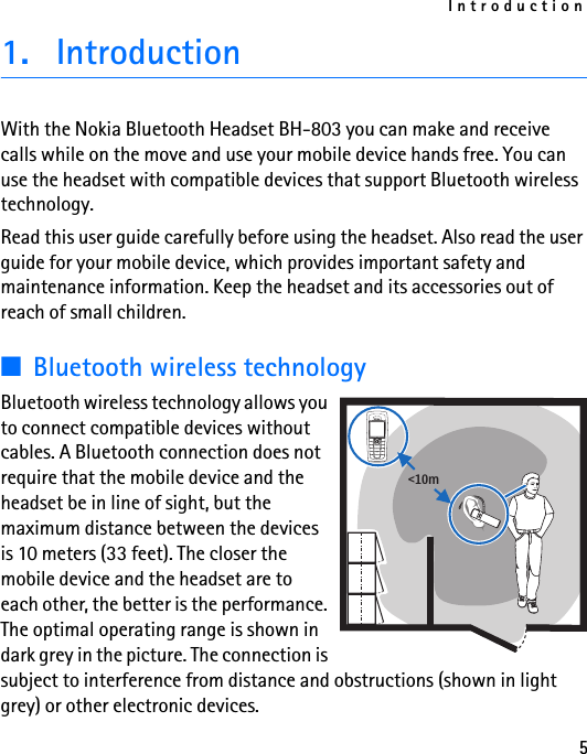Introduction51. IntroductionWith the Nokia Bluetooth Headset BH-803 you can make and receive calls while on the move and use your mobile device hands free. You can use the headset with compatible devices that support Bluetooth wireless technology.Read this user guide carefully before using the headset. Also read the user guide for your mobile device, which provides important safety and maintenance information. Keep the headset and its accessories out of reach of small children.■Bluetooth wireless technologyBluetooth wireless technology allows you to connect compatible devices without cables. A Bluetooth connection does not require that the mobile device and the headset be in line of sight, but the maximum distance between the devices is 10 meters (33 feet). The closer the mobile device and the headset are to each other, the better is the performance. The optimal operating range is shown in dark grey in the picture. The connection is subject to interference from distance and obstructions (shown in light grey) or other electronic devices.&lt;10m