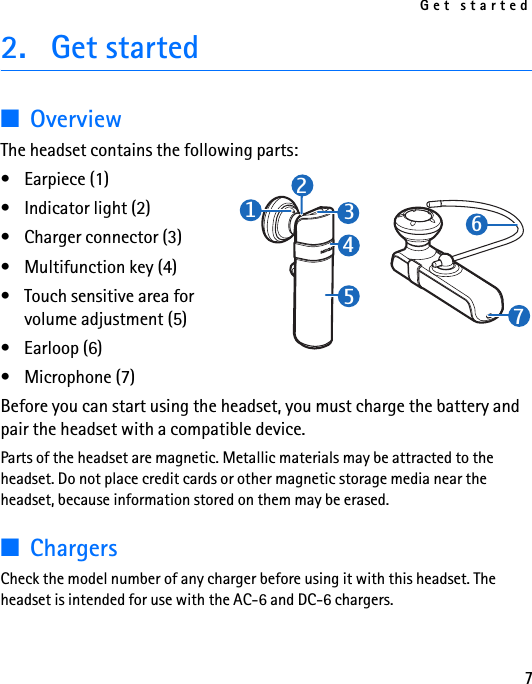 Get started72. Get started■OverviewThe headset contains the following parts:• Earpiece (1)• Indicator light (2)• Charger connector (3)• Multifunction key (4)• Touch sensitive area for volume adjustment (5)• Earloop (6)• Microphone (7)Before you can start using the headset, you must charge the battery and pair the headset with a compatible device.Parts of the headset are magnetic. Metallic materials may be attracted to the headset. Do not place credit cards or other magnetic storage media near the headset, because information stored on them may be erased.■ChargersCheck the model number of any charger before using it with this headset. The headset is intended for use with the AC-6 and DC-6 chargers.1234576
