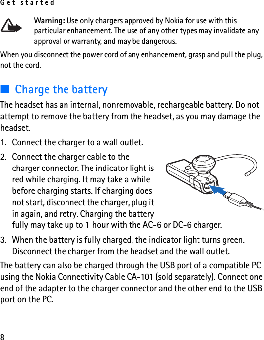 Get started8Warning: Use only chargers approved by Nokia for use with this particular enhancement. The use of any other types may invalidate any approval or warranty, and may be dangerous.When you disconnect the power cord of any enhancement, grasp and pull the plug, not the cord.■Charge the batteryThe headset has an internal, nonremovable, rechargeable battery. Do not attempt to remove the battery from the headset, as you may damage the headset.1. Connect the charger to a wall outlet.2. Connect the charger cable to the charger connector. The indicator light is red while charging. It may take a while before charging starts. If charging does not start, disconnect the charger, plug it in again, and retry. Charging the battery fully may take up to 1 hour with the AC-6 or DC-6 charger.3. When the battery is fully charged, the indicator light turns green. Disconnect the charger from the headset and the wall outlet.The battery can also be charged through the USB port of a compatible PC using the Nokia Connectivity Cable CA-101 (sold separately). Connect one end of the adapter to the charger connector and the other end to the USB port on the PC.
