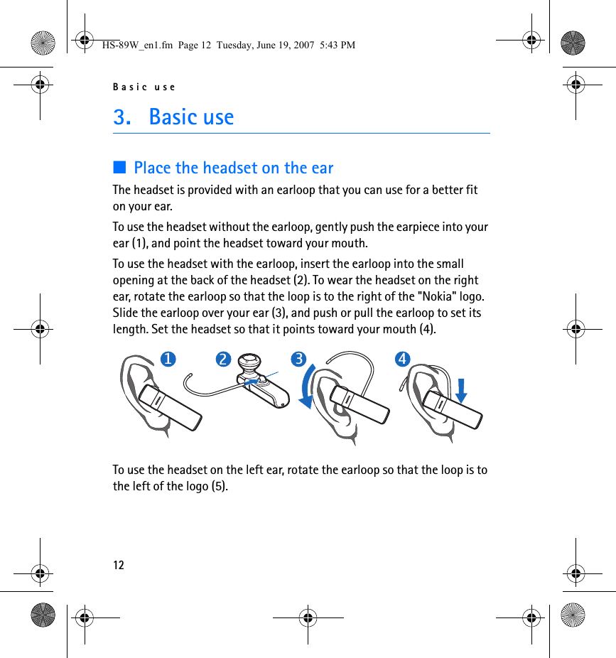 Basic use123. Basic use■Place the headset on the earThe headset is provided with an earloop that you can use for a better fit on your ear.To use the headset without the earloop, gently push the earpiece into your ear (1), and point the headset toward your mouth.To use the headset with the earloop, insert the earloop into the small opening at the back of the headset (2). To wear the headset on the right ear, rotate the earloop so that the loop is to the right of the &quot;Nokia&quot; logo. Slide the earloop over your ear (3), and push or pull the earloop to set its length. Set the headset so that it points toward your mouth (4).To use the headset on the left ear, rotate the earloop so that the loop is to the left of the logo (5).1234HS-89W_en1.fm  Page 12  Tuesday, June 19, 2007  5:43 PM