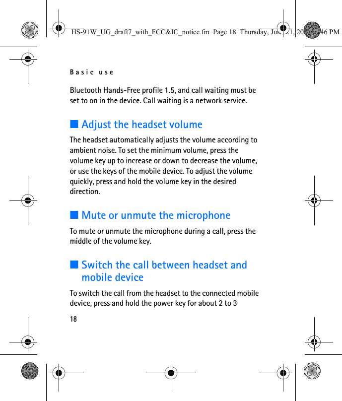 Basic use18Bluetooth Hands-Free profile 1.5, and call waiting must be set to on in the device. Call waiting is a network service.■Adjust the headset volumeThe headset automatically adjusts the volume according to ambient noise. To set the minimum volume, press the volume key up to increase or down to decrease the volume, or use the keys of the mobile device. To adjust the volume quickly, press and hold the volume key in the desired direction.■Mute or unmute the microphoneTo mute or unmute the microphone during a call, press the middle of the volume key.■Switch the call between headset and mobile deviceTo switch the call from the headset to the connected mobile device, press and hold the power key for about 2 to 3 HS-91W_UG_draft7_with_FCC&amp;IC_notice.fm  Page 18  Thursday, June 21, 2007  3:46 PM