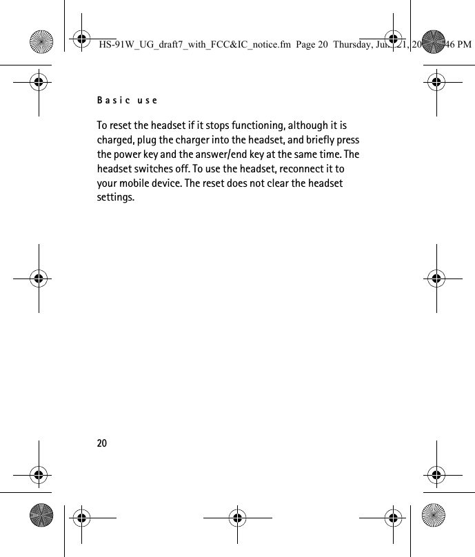 Basic use20To reset the headset if it stops functioning, although it is charged, plug the charger into the headset, and briefly press the power key and the answer/end key at the same time. The headset switches off. To use the headset, reconnect it to your mobile device. The reset does not clear the headset settings.HS-91W_UG_draft7_with_FCC&amp;IC_notice.fm  Page 20  Thursday, June 21, 2007  3:46 PM