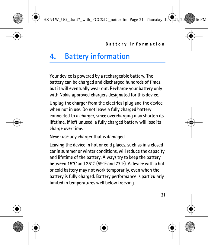 Battery information214. Battery informationYour device is powered by a rechargeable battery. The battery can be charged and discharged hundreds of times, but it will eventually wear out. Recharge your battery only with Nokia approved chargers designated for this device.Unplug the charger from the electrical plug and the device when not in use. Do not leave a fully charged battery connected to a charger, since overcharging may shorten its lifetime. If left unused, a fully charged battery will lose its charge over time.Never use any charger that is damaged.Leaving the device in hot or cold places, such as in a closed car in summer or winter conditions, will reduce the capacity and lifetime of the battery. Always try to keep the battery between 15°C and 25°C (59°F and 77°F). A device with a hot or cold battery may not work temporarily, even when the battery is fully charged. Battery performance is particularly limited in temperatures well below freezing.HS-91W_UG_draft7_with_FCC&amp;IC_notice.fm  Page 21  Thursday, June 21, 2007  3:46 PM