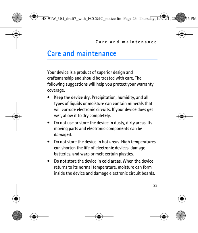Care and maintenance23Care and maintenanceYour device is a product of superior design and craftsmanship and should be treated with care. The following suggestions will help you protect your warranty coverage.• Keep the device dry. Precipitation, humidity, and all types of liquids or moisture can contain minerals that will corrode electronic circuits. If your device does get wet, allow it to dry completely.• Do not use or store the device in dusty, dirty areas. Its moving parts and electronic components can be damaged.• Do not store the device in hot areas. High temperatures can shorten the life of electronic devices, damage batteries, and warp or melt certain plastics.• Do not store the device in cold areas. When the device returns to its normal temperature, moisture can form inside the device and damage electronic circuit boards.HS-91W_UG_draft7_with_FCC&amp;IC_notice.fm  Page 23  Thursday, June 21, 2007  3:46 PM