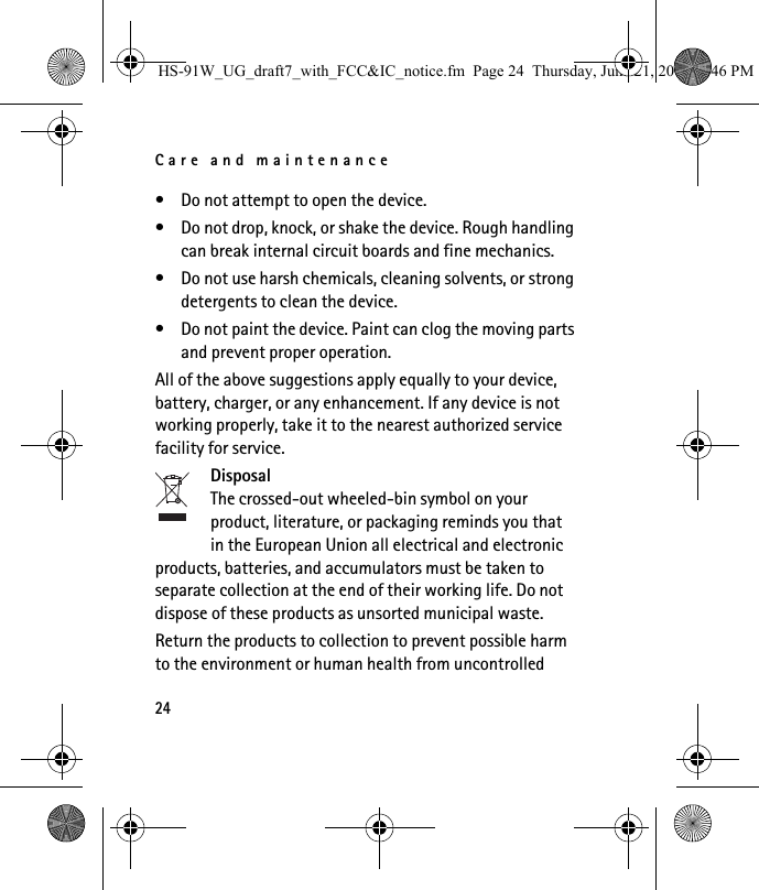 Care and maintenance24• Do not attempt to open the device.• Do not drop, knock, or shake the device. Rough handling can break internal circuit boards and fine mechanics.• Do not use harsh chemicals, cleaning solvents, or strong detergents to clean the device.• Do not paint the device. Paint can clog the moving parts and prevent proper operation.All of the above suggestions apply equally to your device, battery, charger, or any enhancement. If any device is not working properly, take it to the nearest authorized service facility for service.DisposalThe crossed-out wheeled-bin symbol on your product, literature, or packaging reminds you that in the European Union all electrical and electronic products, batteries, and accumulators must be taken to separate collection at the end of their working life. Do not dispose of these products as unsorted municipal waste.Return the products to collection to prevent possible harm to the environment or human health from uncontrolled HS-91W_UG_draft7_with_FCC&amp;IC_notice.fm  Page 24  Thursday, June 21, 2007  3:46 PM