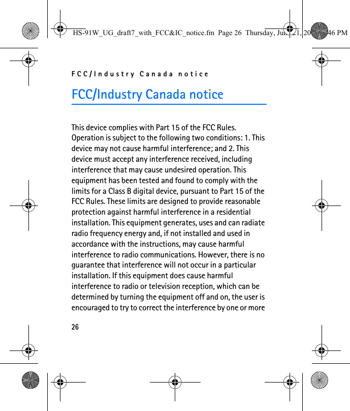 FCC/Industry Canada notice26FCC/Industry Canada noticeThis device complies with Part 15 of the FCC Rules. Operation is subject to the following two conditions: 1. This device may not cause harmful interference; and 2. This device must accept any interference received, including interference that may cause undesired operation. This equipment has been tested and found to comply with the limits for a Class B digital device, pursuant to Part 15 of the FCC Rules. These limits are designed to provide reasonable protection against harmful interference in a residential installation. This equipment generates, uses and can radiate radio frequency energy and, if not installed and used in accordance with the instructions, may cause harmful interference to radio communications. However, there is no guarantee that interference will not occur in a particular installation. If this equipment does cause harmful interference to radio or television reception, which can be determined by turning the equipment off and on, the user is encouraged to try to correct the interference by one or more HS-91W_UG_draft7_with_FCC&amp;IC_notice.fm  Page 26  Thursday, June 21, 2007  3:46 PM