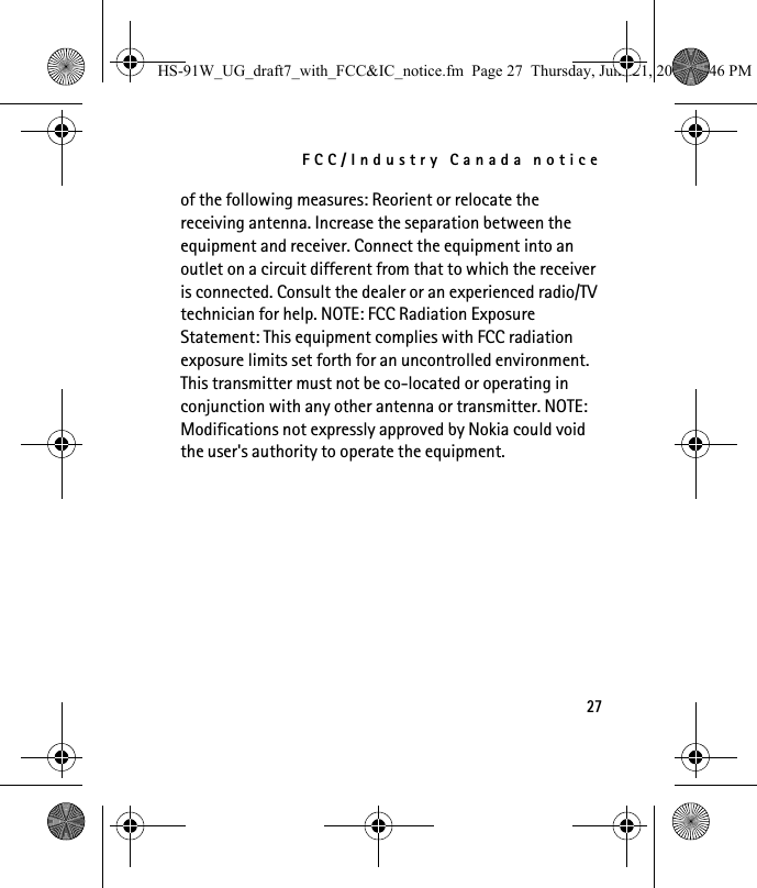 FCC/Industry Canada notice27of the following measures: Reorient or relocate the receiving antenna. Increase the separation between the equipment and receiver. Connect the equipment into an outlet on a circuit different from that to which the receiver is connected. Consult the dealer or an experienced radio/TV technician for help. NOTE: FCC Radiation Exposure Statement: This equipment complies with FCC radiation exposure limits set forth for an uncontrolled environment. This transmitter must not be co-located or operating in conjunction with any other antenna or transmitter. NOTE: Modifications not expressly approved by Nokia could void the user&apos;s authority to operate the equipment.HS-91W_UG_draft7_with_FCC&amp;IC_notice.fm  Page 27  Thursday, June 21, 2007  3:46 PM