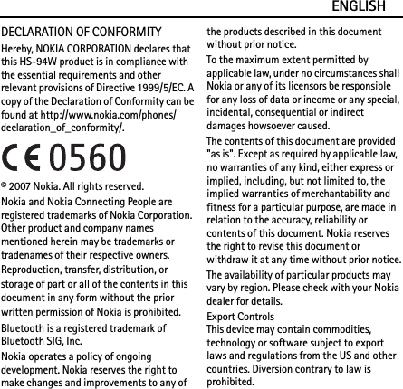 ENGLISHDECLARATION OF CONFORMITYHereby, NOKIA CORPORATION declares that this HS-94W product is in compliance with the essential requirements and other relevant provisions of Directive 1999/5/EC. A copy of the Declaration of Conformity can be found at http://www.nokia.com/phones/declaration_of_conformity/.© 2007 Nokia. All rights reserved.Nokia and Nokia Connecting People are registered trademarks of Nokia Corporation. Other product and company names mentioned herein may be trademarks or tradenames of their respective owners.Reproduction, transfer, distribution, or storage of part or all of the contents in this document in any form without the prior written permission of Nokia is prohibited.Bluetooth is a registered trademark of Bluetooth SIG, Inc.Nokia operates a policy of ongoing development. Nokia reserves the right to make changes and improvements to any of the products described in this document without prior notice.To the maximum extent permitted by applicable law, under no circumstances shall Nokia or any of its licensors be responsible for any loss of data or income or any special, incidental, consequential or indirect damages howsoever caused.The contents of this document are provided &quot;as is&quot;. Except as required by applicable law, no warranties of any kind, either express or implied, including, but not limited to, the implied warranties of merchantability and fitness for a particular purpose, are made in relation to the accuracy, reliability or contents of this document. Nokia reserves the right to revise this document or withdraw it at any time without prior notice.The availability of particular products may vary by region. Please check with your Nokia dealer for details.Export ControlsThis device may contain commodities, technology or software subject to export laws and regulations from the US and other countries. Diversion contrary to law is prohibited.