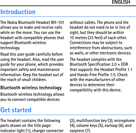 ENGLISHIntroductionThe Nokia Bluetooth Headset BH-101 allows you to make and receive calls while on the move. You can use the headset with compatible phones that support Bluetooth wireless technology.Read this user guide carefully before using the headset. Also, read the user guide for your phone, which provides important safety and maintenance information. Keep the headset out of the reach of small children.Bluetooth wireless technologyBluetooth wireless technology allows you to connect compatible devices without cables. The phone and the headset do not need to be in line of sight, but they should be within 10 metres (33 feet) of each other. Connections may be subject to interference from obstructions, such as walls, or other electronic devices.The headset complies with the Bluetooth Specification 2.0 + EDR that supports the Headset Profile 1.1 and Hands-Free Profile 1.5. Check with the manufacturers of other devices to determine their compatibility with this device.Get startedThe headset contains the following parts shown on the title page: indicator light (1), charger connector (2), multifunction key (3), microphone (4), volume keys (5), earloop (6), and earpiece (7).
