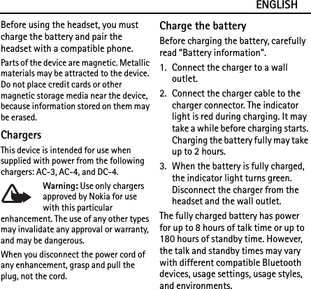 ENGLISHBefore using the headset, you must charge the battery and pair the headset with a compatible phone.Parts of the device are magnetic. Metallic materials may be attracted to the device. Do not place credit cards or other magnetic storage media near the device, because information stored on them may be erased.ChargersThis device is intended for use when supplied with power from the following chargers: AC-3, AC-4, and DC-4.Warning: Use only chargers approved by Nokia for use with this particular enhancement. The use of any other types may invalidate any approval or warranty, and may be dangerous.When you disconnect the power cord of any enhancement, grasp and pull the plug, not the cord.Charge the batteryBefore charging the battery, carefully read “Battery information”.1. Connect the charger to a wall outlet. 2. Connect the charger cable to the charger connector. The indicator light is red during charging. It may take a while before charging starts. Charging the battery fully may take up to 2 hours.3. When the battery is fully charged, the indicator light turns green. Disconnect the charger from the headset and the wall outlet.The fully charged battery has power for up to 8 hours of talk time or up to 180 hours of standby time. However, the talk and standby times may vary with different compatible Bluetooth devices, usage settings, usage styles, and environments.
