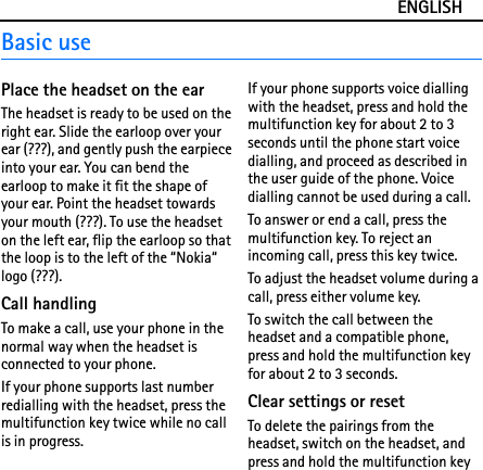 ENGLISHBasic usePlace the headset on the earThe headset is ready to be used on the right ear. Slide the earloop over your ear (???), and gently push the earpiece into your ear. You can bend the earloop to make it fit the shape of your ear. Point the headset towards your mouth (???). To use the headset on the left ear, flip the earloop so that the loop is to the left of the “Nokia“ logo (???).Call handlingTo make a call, use your phone in the normal way when the headset is connected to your phone.If your phone supports last number redialling with the headset, press the multifunction key twice while no call is in progress.If your phone supports voice dialling with the headset, press and hold the multifunction key for about 2 to 3 seconds until the phone start voice dialling, and proceed as described in the user guide of the phone. Voice dialling cannot be used during a call.To answer or end a call, press the multifunction key. To reject an incoming call, press this key twice.To adjust the headset volume during a call, press either volume key.To switch the call between the headset and a compatible phone, press and hold the multifunction key for about 2 to 3 seconds.Clear settings or resetTo delete the pairings from the headset, switch on the headset, and press and hold the multifunction key 