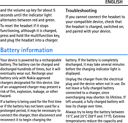 ENGLISHand the volume up key for about 5 seconds until the indicator light  alternates between red and green.To reset the headset if it stops functioning, although it is charged, press and hold the multifunction key, and plug the headset into a charger.TroubleshootingIf you cannot connect the headset to your compatible device, check that the headset is charged, switched on, and paired with your device.Battery informationYour device is powered by a rechargeable battery. The battery can be charged and discharged hundreds of times, but it will eventually wear out. Recharge your battery only with Nokia approved chargers designated for this device. Use of an unapproved charger may present a risk of fire, explosion, leakage, or other hazard.If a battery is being used for the first time or if the battery has not been used for a prolonged period, it may be necessary to connect the charger, then disconnect and reconnect it to begin charging the battery. If the battery is completely discharged, it may take several minutes before the charging indicator light is displayed.Unplug the charger from the electrical plug and the device when not in use. Do not leave a fully charged battery connected to a charger, since overcharging may shorten its lifetime. If left unused, a fully charged battery will lose its charge over time.Always try to keep the battery between 15°C and 25°C (59°F and 77°F). Extreme temperatures reduce the capacity and 