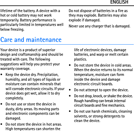 ENGLISHlifetime of the battery. A device with a hot or cold battery may not work temporarily. Battery performance is particularly limited in temperatures well below freezing.Do not dispose of batteries in a fire as they may explode. Batteries may also explode if damaged.Never use any charger that is damaged.Care and maintenanceYour device is a product of superior design and craftsmanship and should be treated with care. The following suggestions will help you protect your warranty coverage.• Keep the device dry. Precipitation, humidity, and all types of liquids or moisture can contain minerals that will corrode electronic circuits. If your device does get wet, allow it to dry completely.• Do not use or store the device in dusty, dirty areas. Its moving parts and electronic components can be damaged.• Do not store the device in hot areas. High temperatures can shorten the life of electronic devices, damage batteries, and warp or melt certain plastics.• Do not store the device in cold areas. When the device returns to its normal temperature, moisture can form inside the device and damage electronic circuit boards.• Do not attempt to open the device.• Do not drop, knock, or shake the device. Rough handling can break internal circuit boards and fine mechanics.• Do not use harsh chemicals, cleaning solvents, or strong detergents to clean the device.