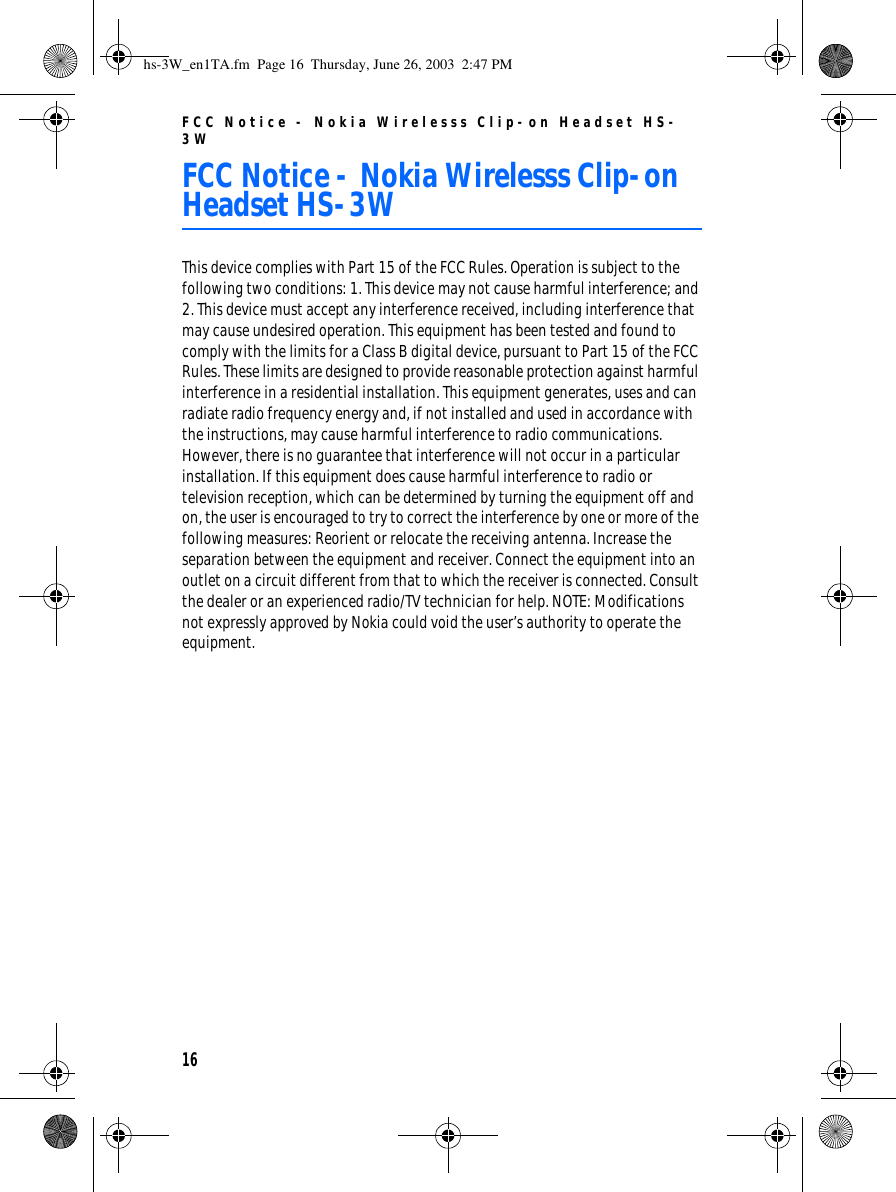 FCC Notice - Nokia Wirelesss Clip-on Headset HS-3W16FCC Notice - Nokia Wirelesss Clip-on Headset HS-3WThis device complies with Part 15 of the FCC Rules. Operation is subject to the following two conditions: 1. This device may not cause harmful interference; and 2. This device must accept any interference received, including interference that may cause undesired operation. This equipment has been tested and found to comply with the limits for a Class B digital device, pursuant to Part 15 of the FCC Rules. These limits are designed to provide reasonable protection against harmful interference in a residential installation. This equipment generates, uses and can radiate radio frequency energy and, if not installed and used in accordance with the instructions, may cause harmful interference to radio communications. However, there is no guarantee that interference will not occur in a particular installation. If this equipment does cause harmful interference to radio or television reception, which can be determined by turning the equipment off and on, the user is encouraged to try to correct the interference by one or more of the following measures: Reorient or relocate the receiving antenna. Increase the separation between the equipment and receiver. Connect the equipment into an outlet on a circuit different from that to which the receiver is connected. Consult the dealer or an experienced radio/TV technician for help. NOTE: Modifications not expressly approved by Nokia could void the user’s authority to operate the equipment.hs-3W_en1TA.fm  Page 16  Thursday, June 26, 2003  2:47 PM
