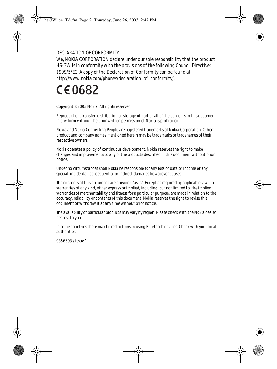 DECLARATION OF CONFORMITYWe, NOKIA CORPORATION declare under our sole responsibility that the product HS-3W is in conformity with the provisions of the following Council Directive: 1999/5/EC. A copy of the Declaration of Conformity can be found athttp://www.nokia.com/phones/declaration_of_conformity/.Copyright © 2003 Nokia. All rights reserved.Reproduction, transfer, distribution or storage of part or all of the contents in this document in any form without the prior written permission of Nokia is prohibited.Nokia and Nokia Connecting People are registered trademarks of Nokia Corporation. Other product and company names mentioned herein may be trademarks or tradenames of their respective owners.Nokia operates a policy of continuous development. Nokia reserves the right to make changes and improvements to any of the products described in this document without prior notice.Under no circumstances shall Nokia be responsible for any loss of data or income or any special, incidental, consequential or indirect damages howsoever caused.The contents of this document are provided &quot;as is&quot;. Except as required by applicable law, no warranties of any kind, either express or implied, including, but not limited to, the implied warranties of merchantability and fitness for a particular purpose, are made in relation to the accuracy, reliability or contents of this document. Nokia reserves the right to revise this document or withdraw it at any time without prior notice.The availability of particular products may vary by region. Please check with the Nokia dealer nearest to you.In some countries there may be restrictions in using Bluetooth devices. Check with your local authorities.9356693 / Issue 1hs-3W_en1TA.fm  Page 2  Thursday, June 26, 2003  2:47 PM