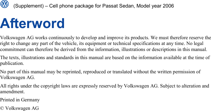   (Supplement) – Cell phone package for Passat Sedan, Model year 2006  Afterword Volkswagen AG works continuously to develop and improve its products. We must therefore reserve the right to change any part of the vehicle, its equipment or technical specifications at any time. No legal commitment can therefore be derived from the information, illustrations or descriptions in this manual. The texts, illustrations and standards in this manual are based on the information available at the time of publication. No part of this manual may be reprinted, reproduced or translated without the written permission of Volkswagen AG. All rights under the copyright laws are expressly reserved by Volkswagen AG. Subject to alteration and amendment. Printed in Germany © Volkswagen AG 