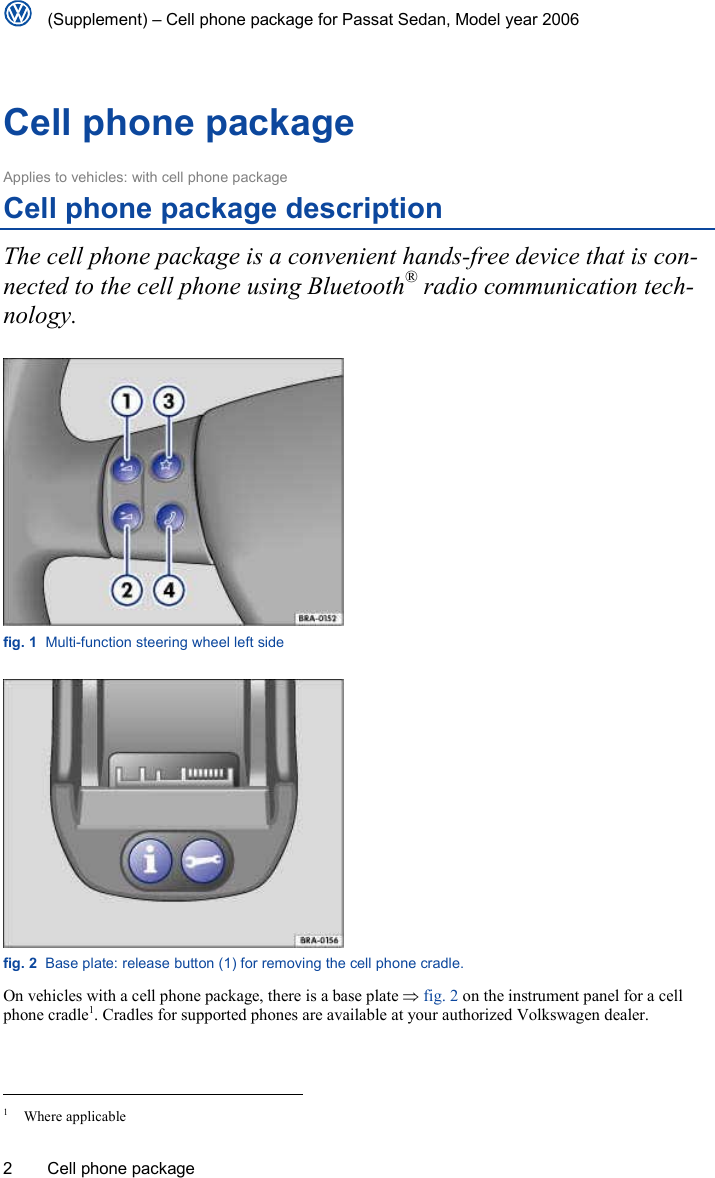   (Supplement) – Cell phone package for Passat Sedan, Model year 2006 2  Cell phone package Cell phone package Applies to vehicles: with cell phone package Cell phone package description The cell phone package is a convenient hands-free device that is con-nected to the cell phone using Bluetooth® radio communication tech-nology.  fig. 1  Multi-function steering wheel left side  fig. 2  Base plate: release button (1) for removing the cell phone cradle. On vehicles with a cell phone package, there is a base plate ⇒ fig. 2 on the instrument panel for a cell phone cradle1. Cradles for supported phones are available at your authorized Volkswagen dealer.                                                                           1 Where applicable 