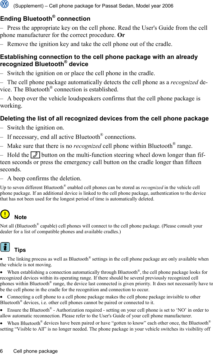   (Supplement) – Cell phone package for Passat Sedan, Model year 2006 6  Cell phone package Ending Bluetooth® connection –  Press the appropriate key on the cell phone. Read the User&apos;s Guide from the cell phone manufacturer for the correct procedure. Or –  Remove the ignition key and take the cell phone out of the cradle. Establishing connection to the cell phone package with an already recognized Bluetooth® device –  Switch the ignition on or place the cell phone in the cradle. –  The cell phone package automatically detects the cell phone as a recognized de-vice. The Bluetooth® connection is established. –  A beep over the vehicle loudspeakers confirms that the cell phone package is working. Deleting the list of all recognized devices from the cell phone package –  Switch the ignition on. –  If necessary, end all active Bluetooth® connections. –  Make sure that there is no recognized cell phone within Bluetooth® range. – Hold the  -  button on the multi-function steering wheel down longer than fif-teen seconds or press the emergency call button on the cradle longer than fifteen seconds. –  A beep confirms the deletion. Up to seven different Bluetooth® enabled cell phones can be stored as recognized in the vehicle cell phone package. If an additional device is linked to the cell phone package, authentication to the device that has not been used for the longest period of time is automatically deleted.  Note Not all (Bluetooth® capable) cell phones will connect to the cell phone package. (Please consult your dealer for a list of compatible phones and available cradles.)  Tips •  The linking process as well as Bluetooth® settings in the cell phone package are only available when the vehicle is not moving. •  When establishing a connection automatically through Bluetooth®, the cell phone package looks for recognized devices within its operating range. If there should be several previously recognized cell phones within Bluetooth® range, the device last connected is given priority. It does not necessarily have to be the cell phone in the cradle for the recognition and connection to occur. •  Connecting a cell phone to a cell phone package makes the cell phone package invisible to other Bluetooth® devices, i.e. other cell phones cannot be paired or connected to it. • Ensure the Bluetooth® - Authorization required - setting on your cell phone is set to ‘NO’ in order to allow automatic reconnection. Please refer to the User&apos;s Guide of your cell phone manufacturer. • When Bluetooth® devices have been paired or have “gotten to know” each other once, the Bluetooth® setting “Visible to All” is no longer needed. The phone package in your vehicle switches its visibility off 