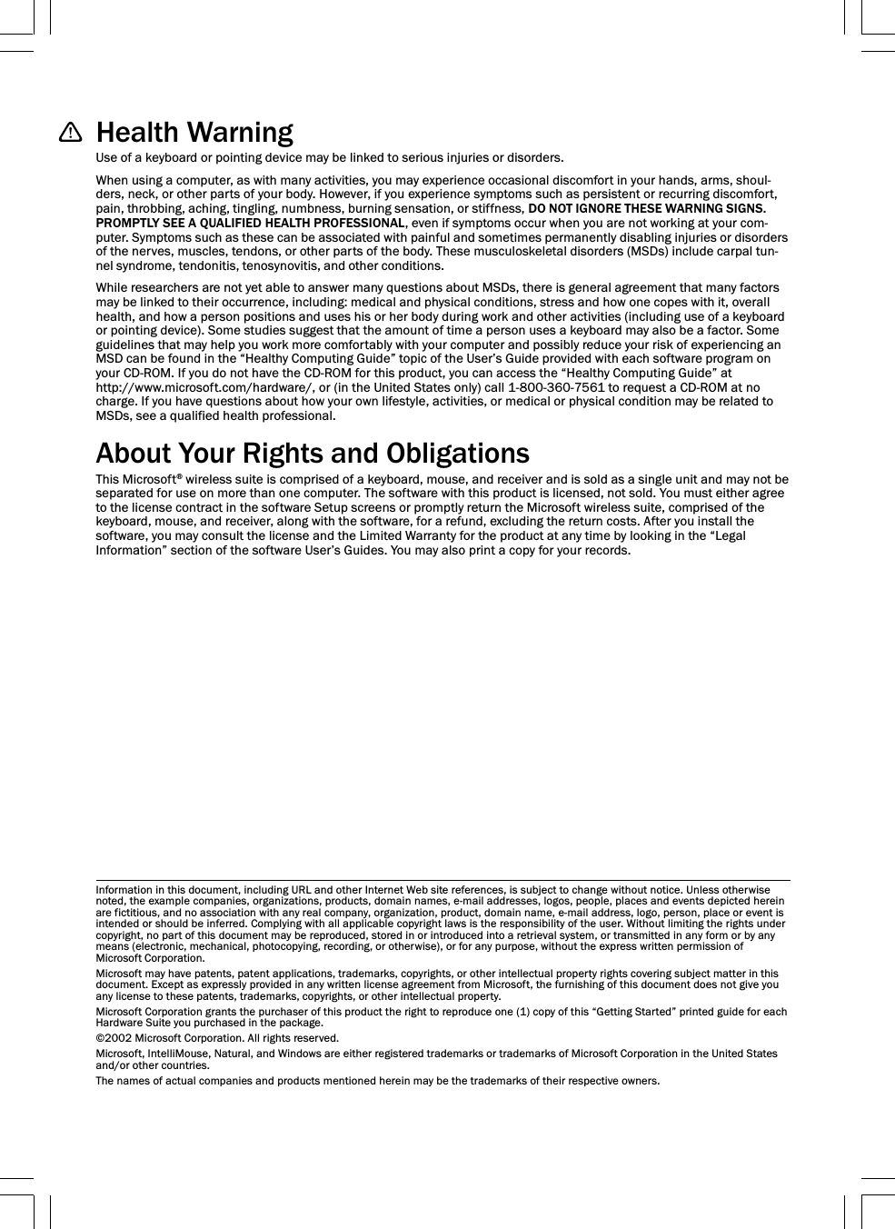Health WarningUse of a keyboard or pointing device may be linked to serious injuries or disorders.When using a computer, as with many activities, you may experience occasional discomfort in your hands, arms, shoul-ders, neck, or other parts of your body. However, if you experience symptoms such as persistent or recurring discomfort,pain, throbbing, aching, tingling, numbness, burning sensation, or stiffness, DO NOT IGNORE THESE WARNING SIGNS.PROMPTLY SEE A QUALIFIED HEALTH PROFESSIONAL, even if symptoms occur when you are not working at your com-puter. Symptoms such as these can be associated with painful and sometimes permanently disabling injuries or disordersof the nerves, muscles, tendons, or other parts of the body. These musculoskeletal disorders (MSDs) include carpal tun-nel syndrome, tendonitis, tenosynovitis, and other conditions.While researchers are not yet able to answer many questions about MSDs, there is general agreement that many factorsmay be linked to their occurrence, including: medical and physical conditions, stress and how one copes with it, overallhealth, and how a person positions and uses his or her body during work and other activities (including use of a keyboardor pointing device). Some studies suggest that the amount of time a person uses a keyboard may also be a factor. Someguidelines that may help you work more comfortably with your computer and possibly reduce your risk of experiencing anMSD can be found in the “Healthy Computing Guide” topic of the User’s Guide provided with each software program onyour CD-ROM. If you do not have the CD-ROM for this product, you can access the “Healthy Computing Guide” athttp://www.microsoft.com/hardware/, or (in the United States only) call 1-800-360-7561 to request a CD-ROM at nocharge. If you have questions about how your own lifestyle, activities, or medical or physical condition may be related toMSDs, see a qualified health professional.About Your Rights and ObligationsThis Microsoft® wireless suite is comprised of a keyboard, mouse, and receiver and is sold as a single unit and may not beseparated for use on more than one computer. The software with this product is licensed, not sold. You must either agreeto the license contract in the software Setup screens or promptly return the Microsoft wireless suite, comprised of thekeyboard, mouse, and receiver, along with the software, for a refund, excluding the return costs. After you install thesoftware, you may consult the license and the Limited Warranty for the product at any time by looking in the “LegalInformation” section of the software User’s Guides. You may also print a copy for your records.Information in this document, including URL and other Internet Web site references, is subject to change without notice. Unless otherwisenoted, the example companies, organizations, products, domain names, e-mail addresses, logos, people, places and events depicted hereinare fictitious, and no association with any real company, organization, product, domain name, e-mail address, logo, person, place or event isintended or should be inferred. Complying with all applicable copyright laws is the responsibility of the user. Without limiting the rights undercopyright, no part of this document may be reproduced, stored in or introduced into a retrieval system, or transmitted in any form or by anymeans (electronic, mechanical, photocopying, recording, or otherwise), or for any purpose, without the express written permission ofMicrosoft Corporation.Microsoft may have patents, patent applications, trademarks, copyrights, or other intellectual property rights covering subject matter in thisdocument. Except as expressly provided in any written license agreement from Microsoft, the furnishing of this document does not give youany license to these patents, trademarks, copyrights, or other intellectual property.Microsoft Corporation grants the purchaser of this product the right to reproduce one (1) copy of this “Getting Started” printed guide for eachHardware Suite you purchased in the package.©2002 Microsoft Corporation. All rights reserved.Microsoft, IntelliMouse, Natural, and Windows are either registered trademarks or trademarks of Microsoft Corporation in the United Statesand/or other countries.The names of actual companies and products mentioned herein may be the trademarks of their respective owners.