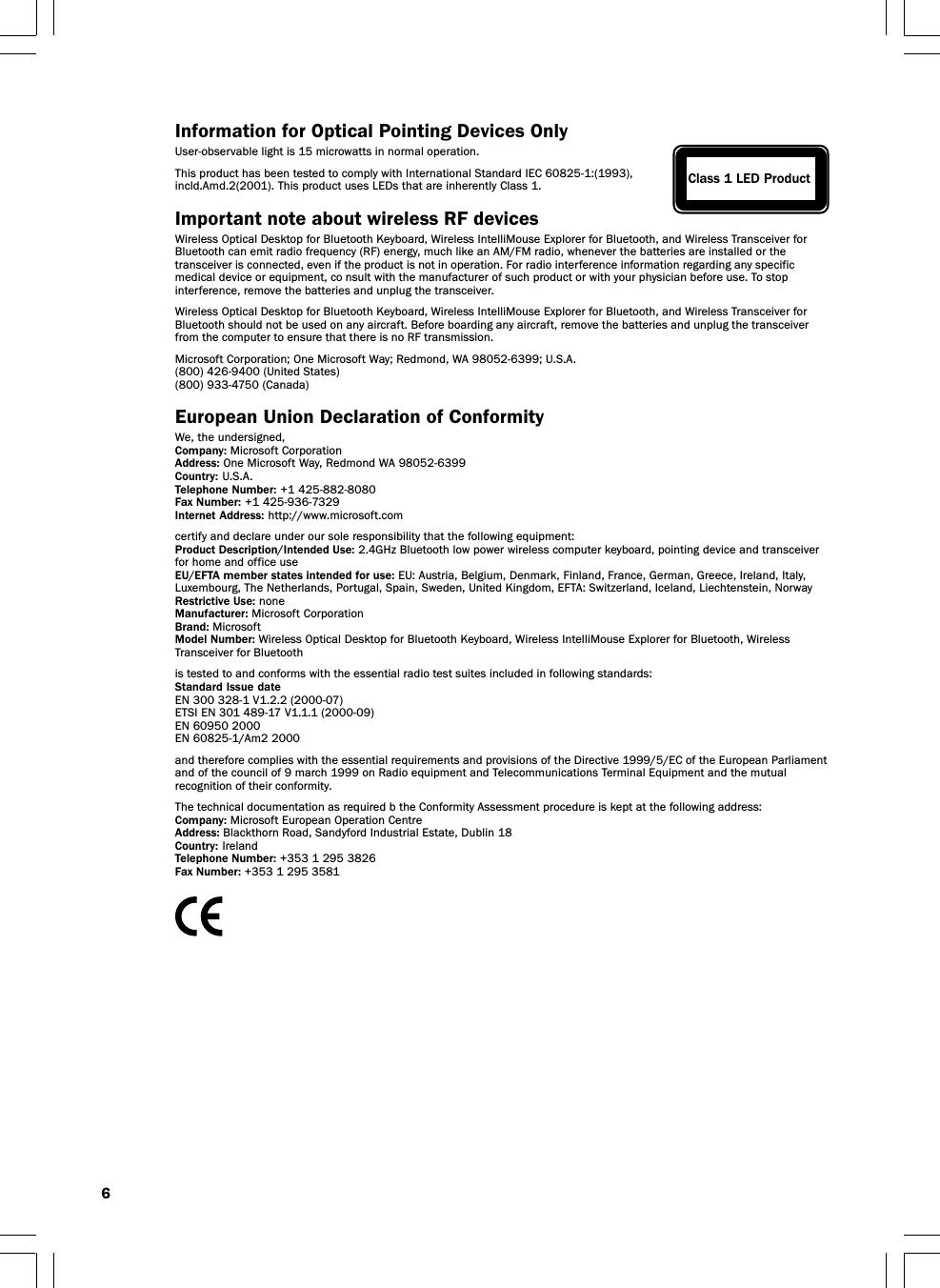 6Information for Optical Pointing Devices OnlyUser-observable light is 15 microwatts in normal operation.This product has been tested to comply with International Standard IEC 60825-1:(1993),incld.Amd.2(2001). This product uses LEDs that are inherently Class 1.Important note about wireless RF devicesWireless Optical Desktop for Bluetooth Keyboard, Wireless IntelliMouse Explorer for Bluetooth, and Wireless Transceiver forBluetooth can emit radio frequency (RF) energy, much like an AM/FM radio, whenever the batteries are installed or thetransceiver is connected, even if the product is not in operation. For radio interference information regarding any specificmedical device or equipment, co nsult with the manufacturer of such product or with your physician before use. To stopinterference, remove the batteries and unplug the transceiver.Wireless Optical Desktop for Bluetooth Keyboard, Wireless IntelliMouse Explorer for Bluetooth, and Wireless Transceiver forBluetooth should not be used on any aircraft. Before boarding any aircraft, remove the batteries and unplug the transceiverfrom the computer to ensure that there is no RF transmission.Microsoft Corporation; One Microsoft Way; Redmond, WA 98052-6399; U.S.A.(800) 426-9400 (United States)(800) 933-4750 (Canada)European Union Declaration of ConformityWe, the undersigned,Company: Microsoft CorporationAddress: One Microsoft Way, Redmond WA 98052-6399Country: U.S.A.Telephone Number: +1 425-882-8080Fax Number: +1 425-936-7329Internet Address: http://www.microsoft.comcertify and declare under our sole responsibility that the following equipment:Product Description/Intended Use: 2.4GHz Bluetooth low power wireless computer keyboard, pointing device and transceiverfor home and office useEU/EFTA member states intended for use: EU: Austria, Belgium, Denmark, Finland, France, German, Greece, Ireland, Italy,Luxembourg, The Netherlands, Portugal, Spain, Sweden, United Kingdom, EFTA: Switzerland, Iceland, Liechtenstein, NorwayRestrictive Use: noneManufacturer: Microsoft CorporationBrand: MicrosoftModel Number: Wireless Optical Desktop for Bluetooth Keyboard, Wireless IntelliMouse Explorer for Bluetooth, WirelessTransceiver for Bluetoothis tested to and conforms with the essential radio test suites included in following standards:Standard Issue dateEN 300 328-1 V1.2.2 (2000-07)ETSI EN 301 489-17 V1.1.1 (2000-09)EN 60950 2000EN 60825-1/Am2 2000and therefore complies with the essential requirements and provisions of the Directive 1999/5/EC of the European Parliamentand of the council of 9 march 1999 on Radio equipment and Telecommunications Terminal Equipment and the mutualrecognition of their conformity.The technical documentation as required b the Conformity Assessment procedure is kept at the following address:Company: Microsoft European Operation CentreAddress: Blackthorn Road, Sandyford Industrial Estate, Dublin 18Country:  IrelandTelephone Number: +353 1 295 3826Fax Number: +353 1 295 3581Class 1 LED Product