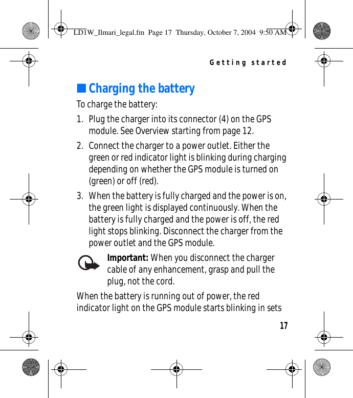 Getting started17■Charging the batteryTo charge the battery:1. Plug the charger into its connector (4) on the GPS module. See Overview starting from page 12.2. Connect the charger to a power outlet. Either the green or red indicator light is blinking during charging depending on whether the GPS module is turned on (green) or off (red).3. When the battery is fully charged and the power is on, the green light is displayed continuously. When the battery is fully charged and the power is off, the red light stops blinking. Disconnect the charger from the power outlet and the GPS module.Important: When you disconnect the charger cable of any enhancement, grasp and pull the plug, not the cord.When the battery is running out of power, the red indicator light on the GPS module starts blinking in sets LD1W_Ilmari_legal.fm  Page 17  Thursday, October 7, 2004  9:50 AM