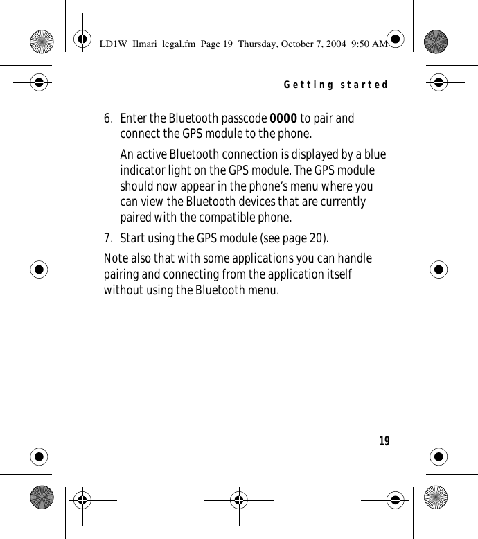 Getting started196. Enter the Bluetooth passcode 0000 to pair and connect the GPS module to the phone.An active Bluetooth connection is displayed by a blue indicator light on the GPS module. The GPS module should now appear in the phone’s menu where you can view the Bluetooth devices that are currently paired with the compatible phone.7. Start using the GPS module (see page 20).Note also that with some applications you can handle pairing and connecting from the application itself without using the Bluetooth menu.LD1W_Ilmari_legal.fm  Page 19  Thursday, October 7, 2004  9:50 AM