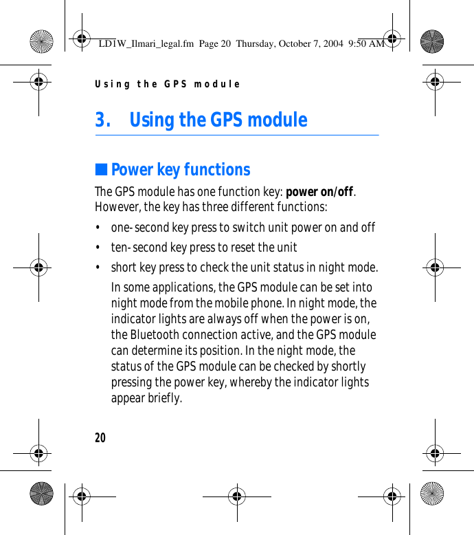 Using the GPS module203. Using the GPS module■Power key functionsThe GPS module has one function key: power on/off. However, the key has three different functions:• one-second key press to switch unit power on and off• ten-second key press to reset the unit• short key press to check the unit status in night mode.In some applications, the GPS module can be set into night mode from the mobile phone. In night mode, the indicator lights are always off when the power is on, the Bluetooth connection active, and the GPS module can determine its position. In the night mode, the status of the GPS module can be checked by shortly pressing the power key, whereby the indicator lights appear briefly. LD1W_Ilmari_legal.fm  Page 20  Thursday, October 7, 2004  9:50 AM