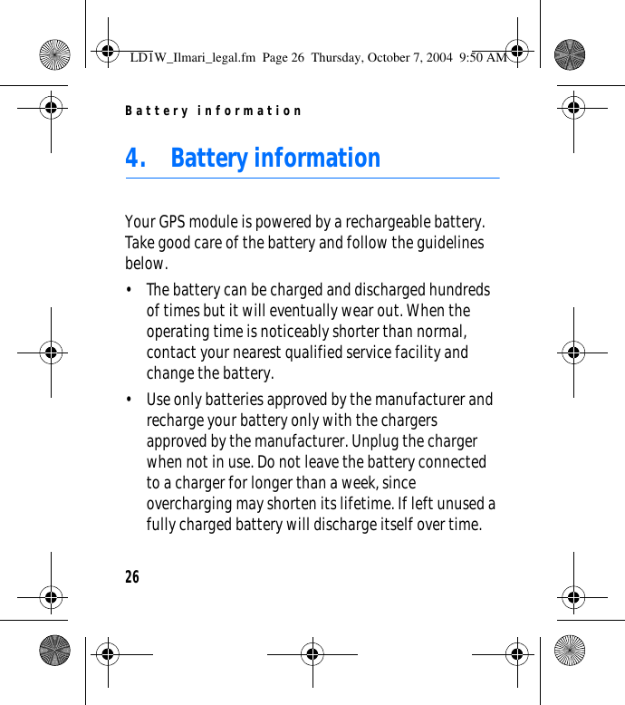 Battery information264. Battery informationYour GPS module is powered by a rechargeable battery. Take good care of the battery and follow the guidelines below.• The battery can be charged and discharged hundreds of times but it will eventually wear out. When the operating time is noticeably shorter than normal, contact your nearest qualified service facility and change the battery.• Use only batteries approved by the manufacturer and recharge your battery only with the chargers approved by the manufacturer. Unplug the charger when not in use. Do not leave the battery connected to a charger for longer than a week, since overcharging may shorten its lifetime. If left unused a fully charged battery will discharge itself over time.LD1W_Ilmari_legal.fm  Page 26  Thursday, October 7, 2004  9:50 AM